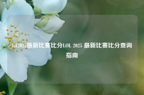 lol2025最新比赛比分LOL 2025 最新比赛比分查询指南