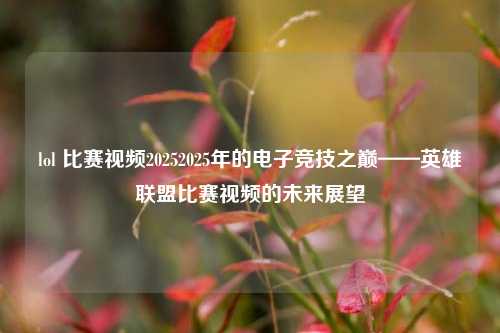 lol 比赛视频20252025年的电子竞技之巅——英雄联盟比赛视频的未来展望