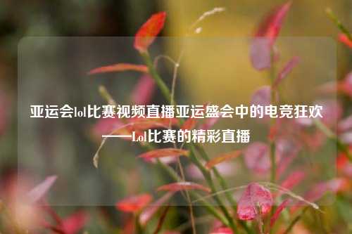 亚运会lol比赛视频直播亚运盛会中的电竞狂欢——Lol比赛的精彩直播