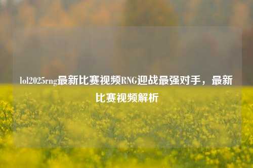 lol2025rng最新比赛视频RNG迎战最强对手，最新比赛视频解析