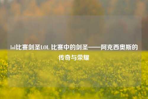 lol比赛剑圣LOL 比赛中的剑圣——阿克西奥斯的传奇与荣耀