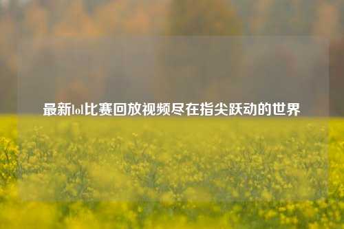 最新lol比赛回放视频尽在指尖跃动的世界