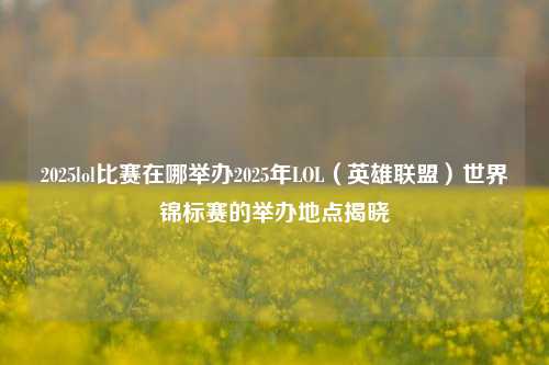 2025lol比赛在哪举办2025年LOL（英雄联盟）世界锦标赛的举办地点揭晓