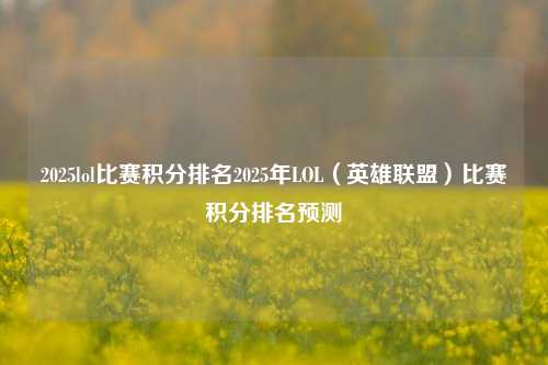 2025lol比赛积分排名2025年LOL（英雄联盟）比赛积分排名预测