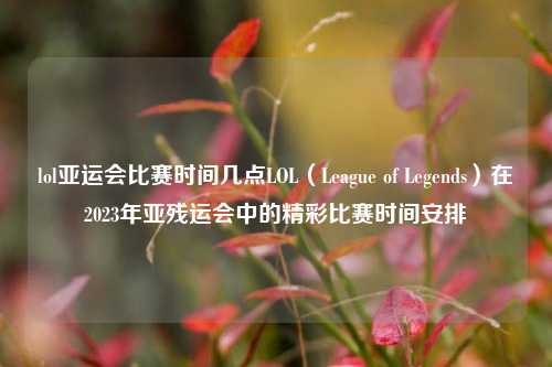 lol亚运会比赛时间几点LOL（League of Legends）在2023年亚残运会中的精彩比赛时间安排