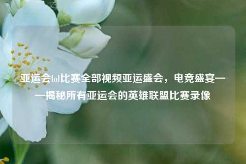 亚运会lol比赛全部视频亚运盛会，电竞盛宴——揭秘所有亚运会的英雄联盟比赛录像