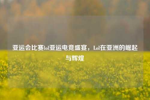 亚运会比赛lol亚运电竞盛宴，Lol在亚洲的崛起与辉煌