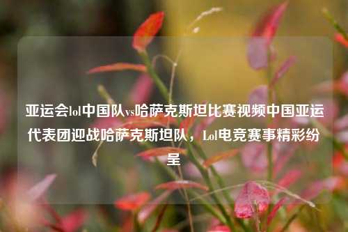 亚运会lol中国队vs哈萨克斯坦比赛视频中国亚运代表团迎战哈萨克斯坦队，Lol电竞赛事精彩纷呈
