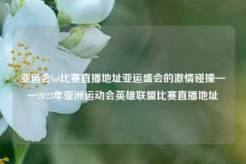 亚运会lol比赛直播地址亚运盛会的激情碰撞——2023年亚洲运动会英雄联盟比赛直播地址