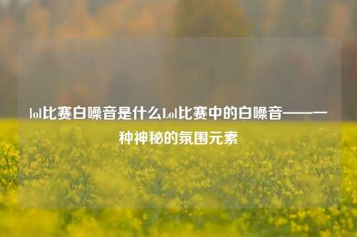 lol比赛白噪音是什么Lol比赛中的白噪音——一种神秘的氛围元素