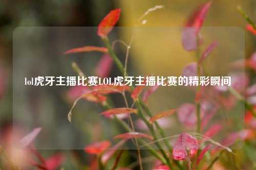 lol虎牙主播比赛LOL虎牙主播比赛的精彩瞬间