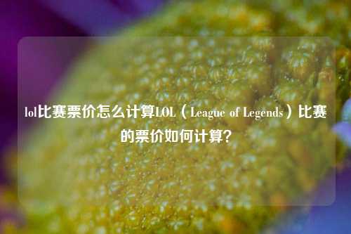 lol比赛票价怎么计算LOL（League of Legends）比赛的票价如何计算？