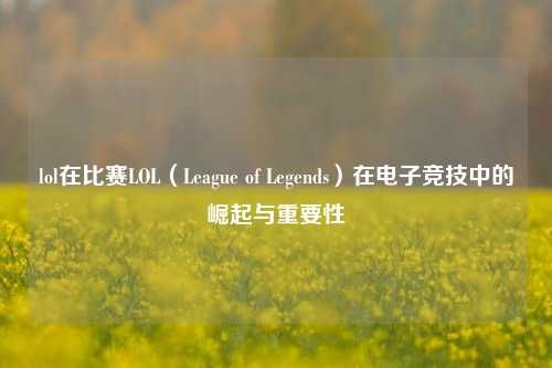 lol在比赛LOL（League of Legends）在电子竞技中的崛起与重要性