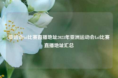 亚运会lol比赛直播地址2023年亚洲运动会Lol比赛直播地址汇总