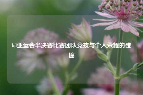 lol亚运会半决赛比赛团队竞技与个人荣耀的碰撞
