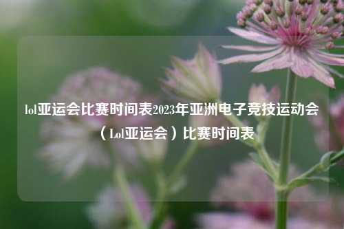 lol亚运会比赛时间表2023年亚洲电子竞技运动会（Lol亚运会）比赛时间表