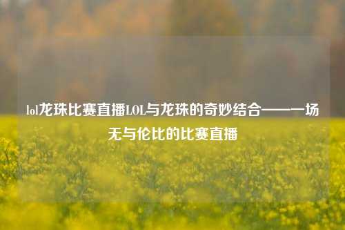 lol龙珠比赛直播LOL与龙珠的奇妙结合——一场无与伦比的比赛直播