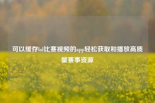 可以缓存lol比赛视频的app轻松获取和播放高质量赛事资源