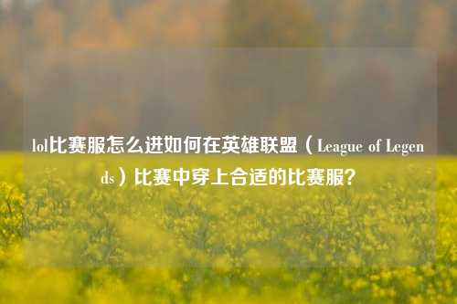 lol比赛服怎么进如何在英雄联盟（League of Legends）比赛中穿上合适的比赛服？