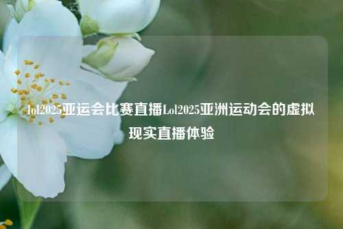 lol2025亚运会比赛直播Lol2025亚洲运动会的虚拟现实直播体验