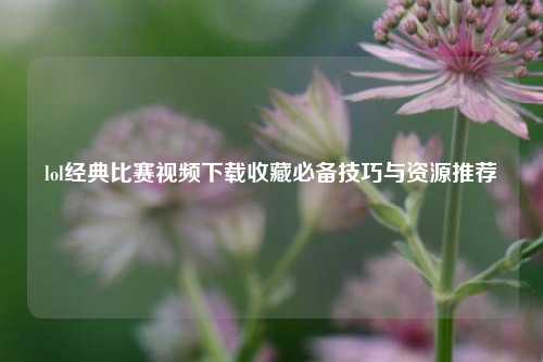 lol经典比赛视频下载收藏必备技巧与资源推荐