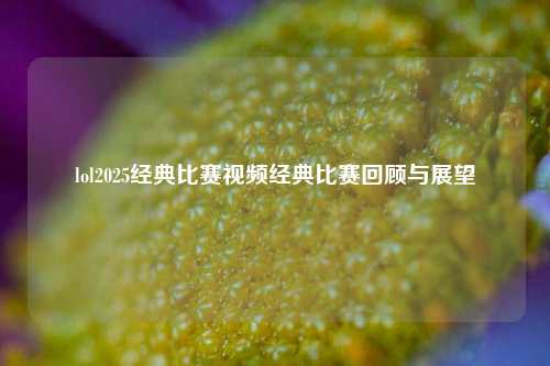 lol2025经典比赛视频经典比赛回顾与展望