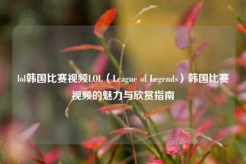 lol韩国比赛视频LOL（League of Legends）韩国比赛视频的魅力与欣赏指南