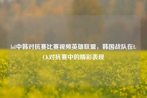 lol中韩对抗赛比赛视频英雄联盟，韩国战队在LCK对抗赛中的精彩表现