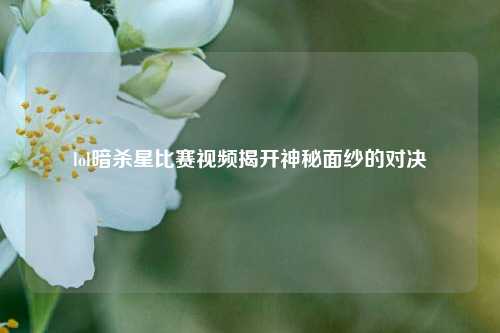 lol暗杀星比赛视频揭开神秘面纱的对决