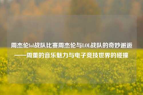 周杰伦lol战队比赛周杰伦与LOL战队的奇妙邂逅——周董的音乐魅力与电子竞技世界的碰撞