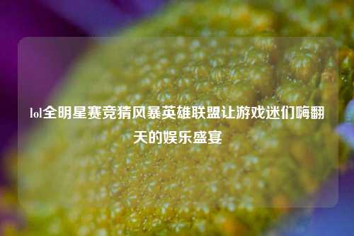 lol全明星赛竞猜风暴英雄联盟让游戏迷们嗨翻天的娱乐盛宴