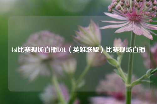 lol比赛现场直播LOL（英雄联盟）比赛现场直播