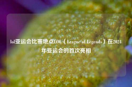 lol亚运会比赛地点LOL（League of Legends）在2024年亚运会的首次亮相