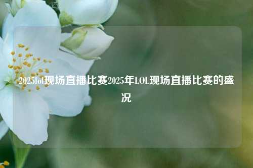 2025lol现场直播比赛2025年LOL现场直播比赛的盛况