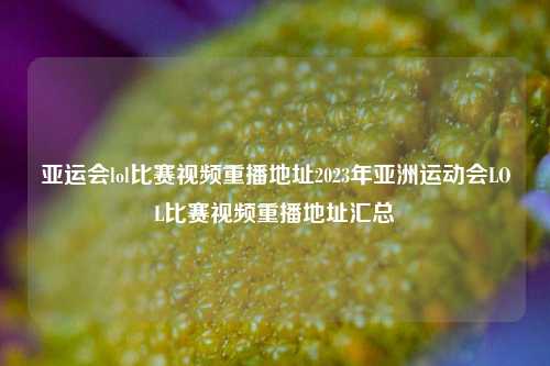 亚运会lol比赛视频重播地址2023年亚洲运动会LOL比赛视频重播地址汇总