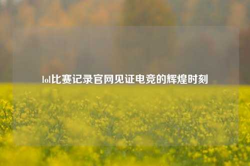 lol比赛记录官网见证电竞的辉煌时刻