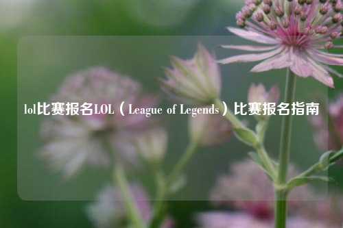lol比赛报名LOL（League of Legends）比赛报名指南
