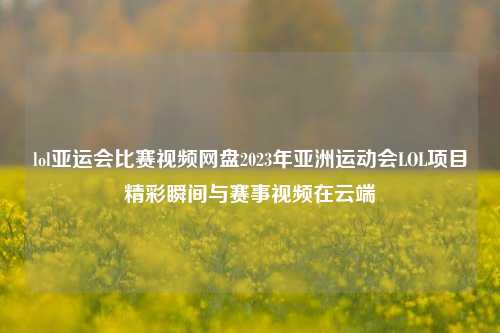 lol亚运会比赛视频网盘2023年亚洲运动会LOL项目精彩瞬间与赛事视频在云端