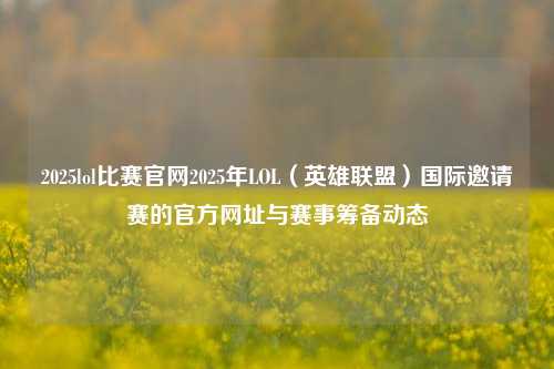 2025lol比赛官网2025年LOL（英雄联盟）国际邀请赛的官方网址与赛事筹备动态