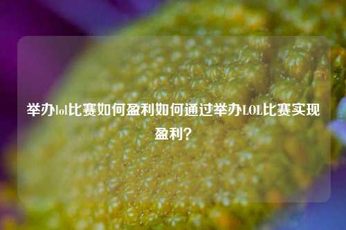 举办lol比赛如何盈利如何通过举办LOL比赛实现盈利？