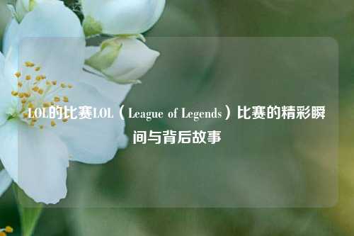 LOL的比赛LOL（League of Legends）比赛的精彩瞬间与背后故事