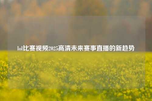 lol比赛视频2025高清未来赛事直播的新趋势