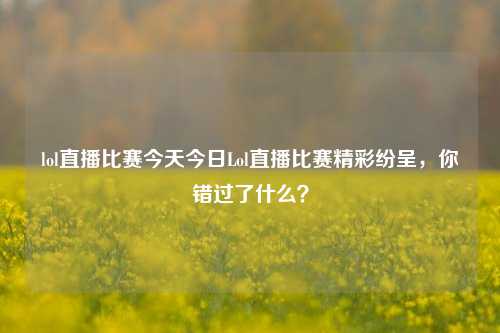 lol直播比赛今天今日Lol直播比赛精彩纷呈，你错过了什么？