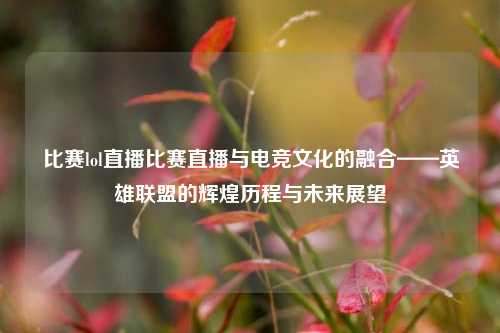 比赛lol直播比赛直播与电竞文化的融合——英雄联盟的辉煌历程与未来展望