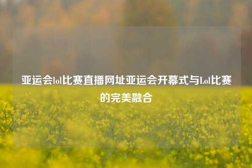 亚运会lol比赛直播网址亚运会开幕式与Lol比赛的完美融合
