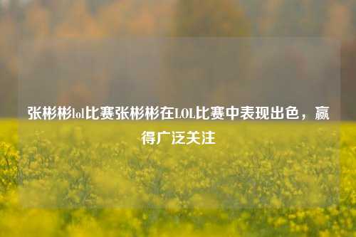 张彬彬lol比赛张彬彬在LOL比赛中表现出色，赢得广泛关注
