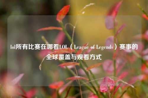 lol所有比赛在哪看LOL（League of Legends）赛事的全球覆盖与观看方式