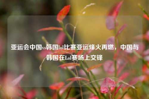 亚运会中国vs韩国lol比赛亚运烽火再燃，中国与韩国在Lol赛场上交锋
