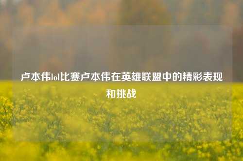 卢本伟lol比赛卢本伟在英雄联盟中的精彩表现和挑战