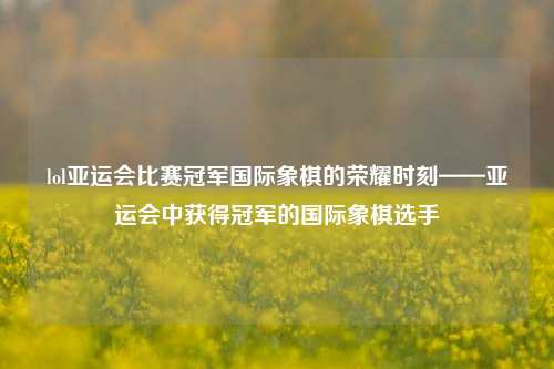 lol亚运会比赛冠军国际象棋的荣耀时刻——亚运会中获得冠军的国际象棋选手